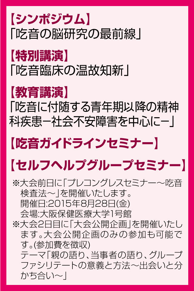 【シンポジウム】「吃音の脳研究の最前線」 【特別講演】「吃音の臨床最前線」(仮題) 【教育講演】「社交不安障害について」(仮題) 【吃音ガイドラインセミナー】 【セルフヘルプグループセミナー】※大会前日に「プレコングレスセミナー?吃音検査法?」を開催いたします。 開催日:2015年8月28日(金) 会場:大阪保健医療大学1号館 ※大会2日目に「大会公開企画」を開催いたします。大会公開企画のみの参加も可能です。(参加費を徴収) テーマ「親の語り、当事者の語り、そこから学ぶ臨床への道?出会いと分かち合い(仮)?」